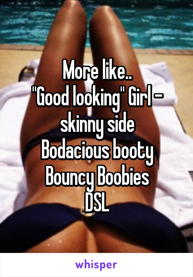More like..
"Good looking" Girl - skinny side
Bodacious booty
Bouncy Boobies
DSL