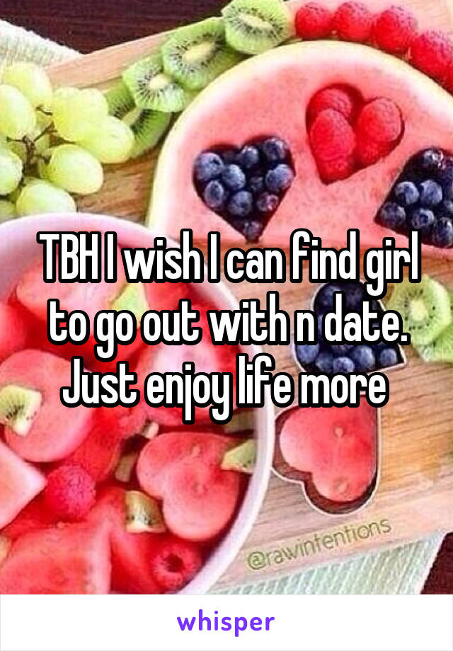 TBH I wish I can find girl to go out with n date. Just enjoy life more 