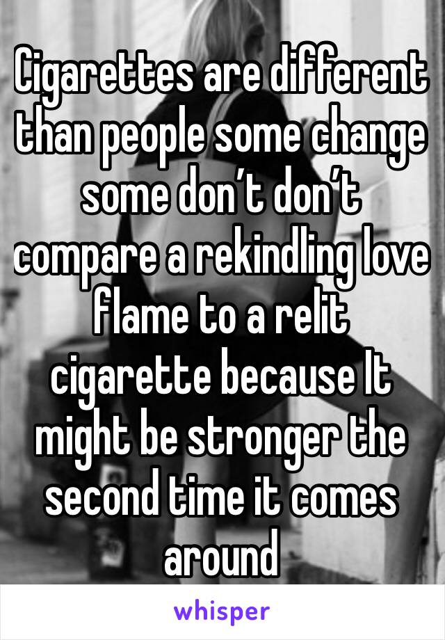 Cigarettes are different than people some change some don’t don’t compare a rekindling love flame to a relit cigarette because It might be stronger the second time it comes around 