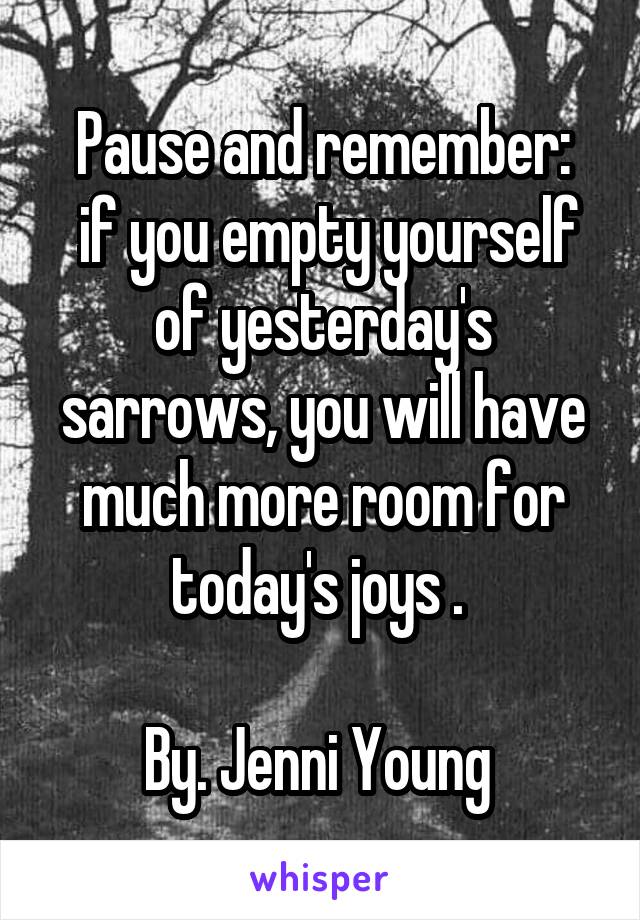 Pause and remember:
 if you empty yourself of yesterday's sarrows, you will have much more room for today's joys . 

By. Jenni Young 