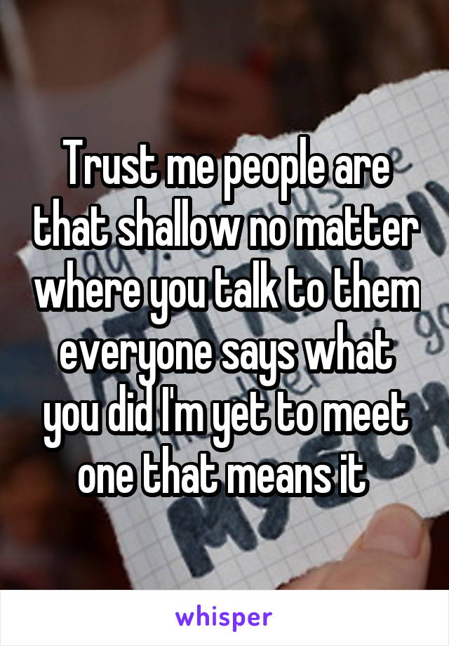 Trust me people are that shallow no matter where you talk to them everyone says what you did I'm yet to meet one that means it 