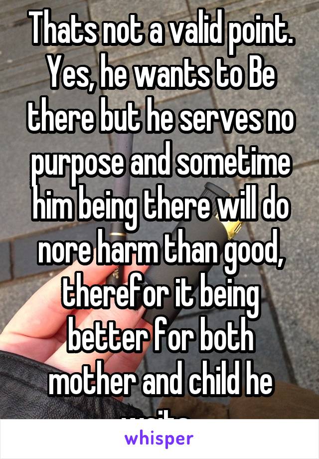 Thats not a valid point. Yes, he wants to Be there but he serves no purpose and sometime him being there will do nore harm than good, therefor it being better for both mother and child he waits. 