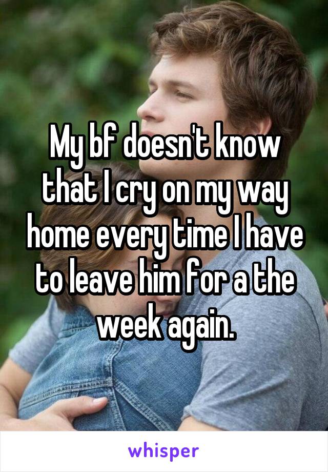 My bf doesn't know that I cry on my way home every time I have to leave him for a the week again.