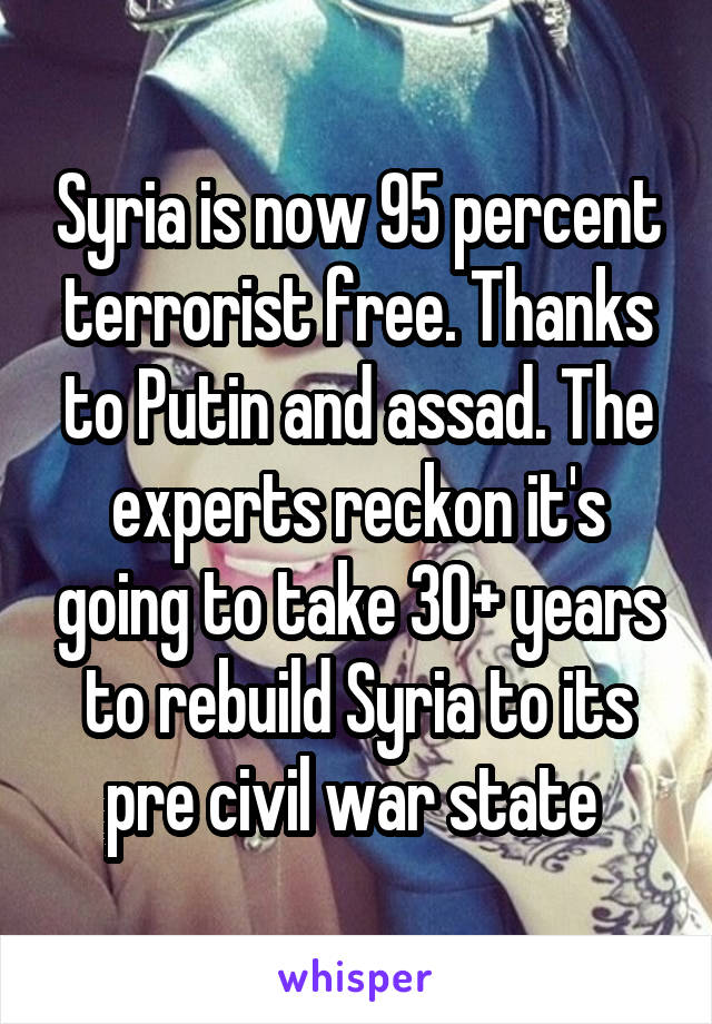 Syria is now 95 percent terrorist free. Thanks to Putin and assad. The experts reckon it's going to take 30+ years to rebuild Syria to its pre civil war state 