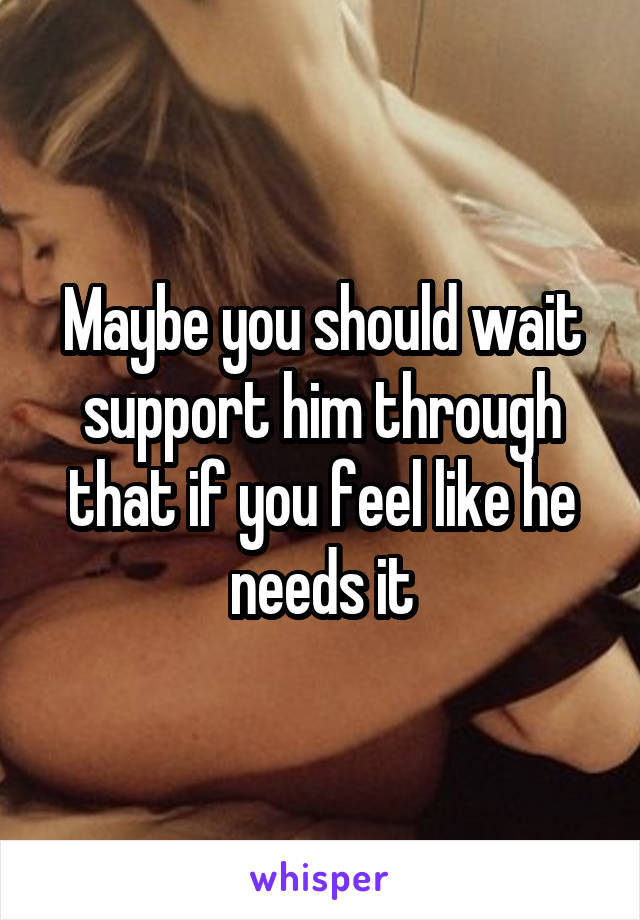 Maybe you should wait support him through that if you feel like he needs it