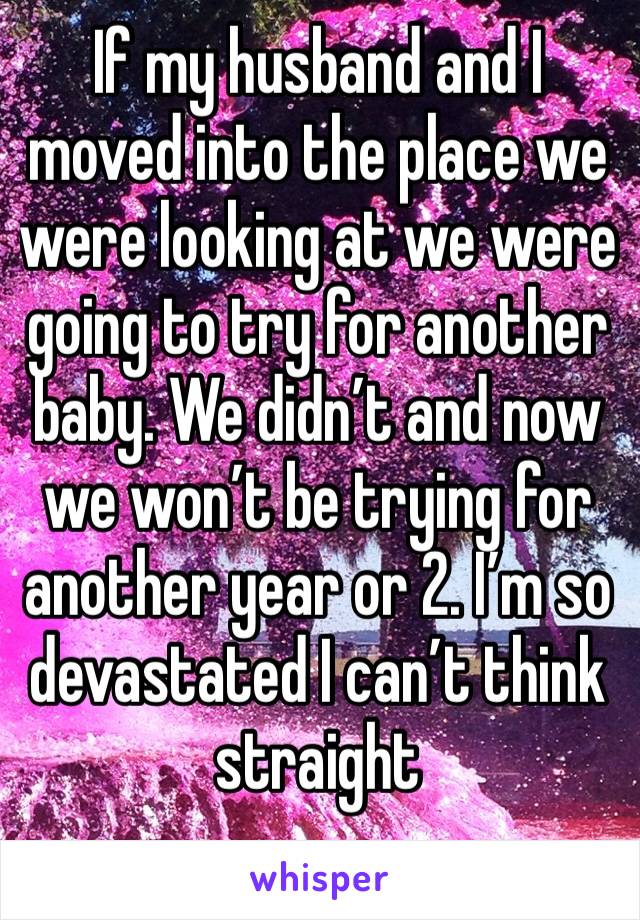 If my husband and I moved into the place we were looking at we were going to try for another baby. We didn’t and now we won’t be trying for another year or 2. I’m so devastated I can’t think straight