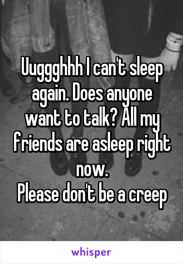 Uuggghhh I can't sleep again. Does anyone want to talk? All my friends are asleep right now.
Please don't be a creep