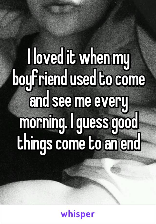 I loved it when my boyfriend used to come and see me every morning. I guess good things come to an end
