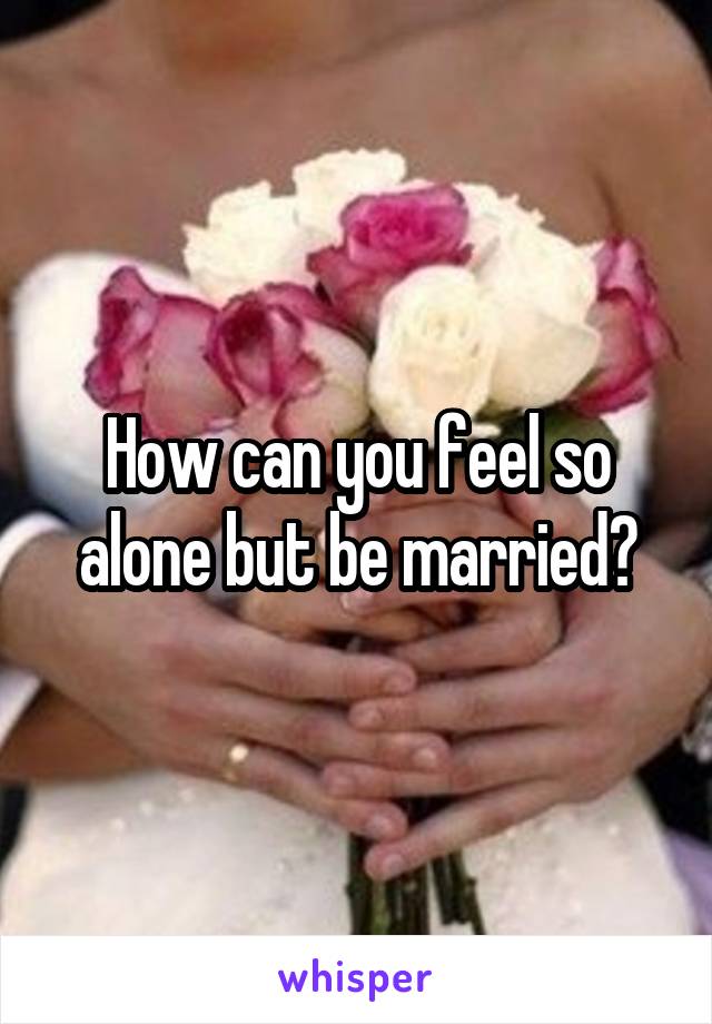 How can you feel so alone but be married?