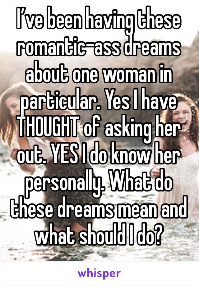 I’ve been having these romantic-ass dreams about one woman in particular. Yes I have THOUGHT of asking her out. YES I do know her personally. What do these dreams mean and what should I do?