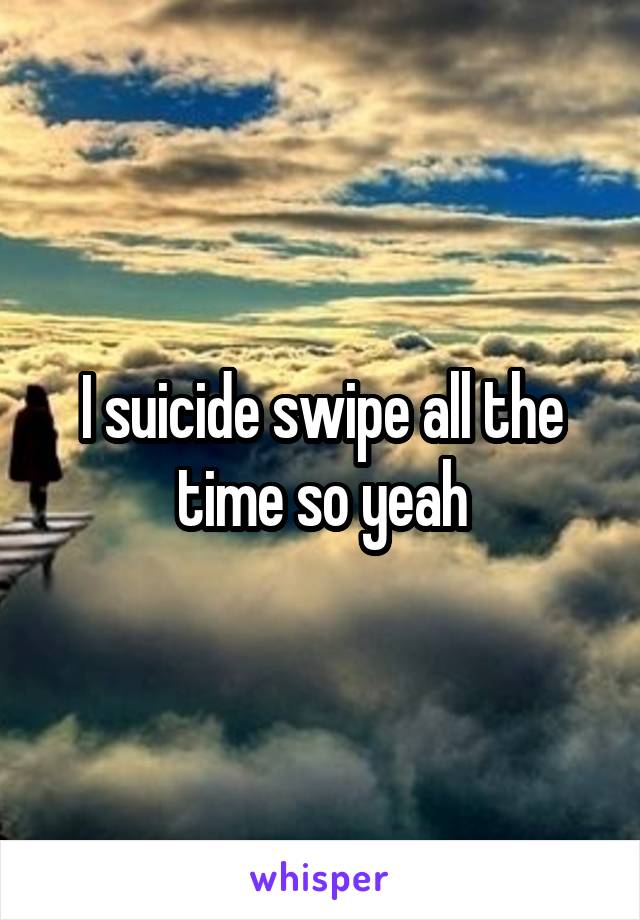 I suicide swipe all the time so yeah