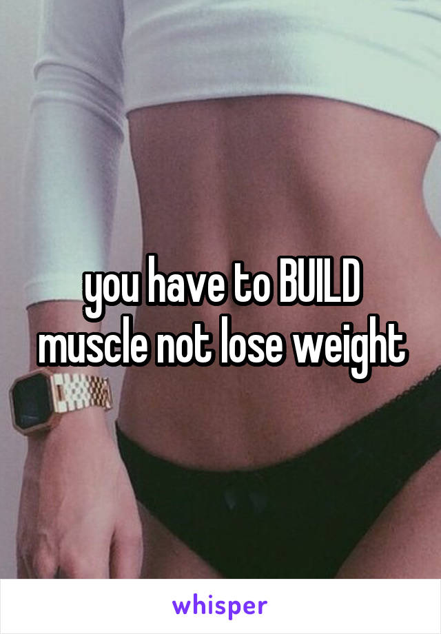 you have to BUILD muscle not lose weight