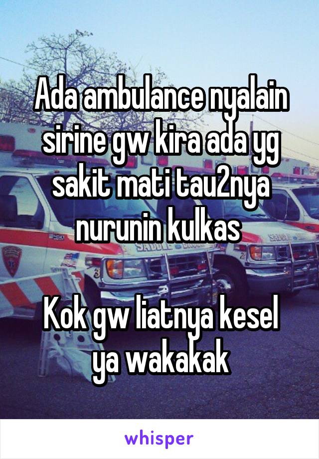 Ada ambulance nyalain sirine gw kira ada yg sakit mati tau2nya nurunin kulkas 

Kok gw liatnya kesel ya wakakak