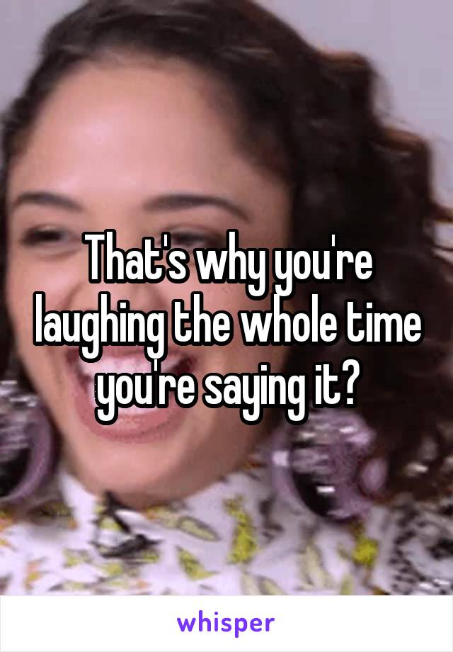 That's why you're laughing the whole time you're saying it?