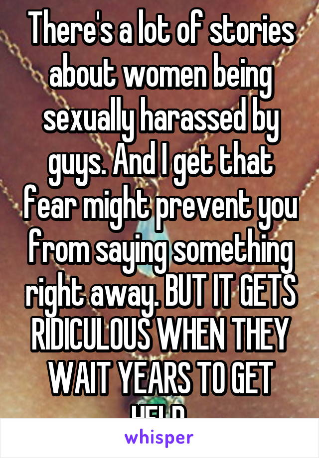 There's a lot of stories about women being sexually harassed by guys. And I get that fear might prevent you from saying something right away. BUT IT GETS RIDICULOUS WHEN THEY WAIT YEARS TO GET HELP.