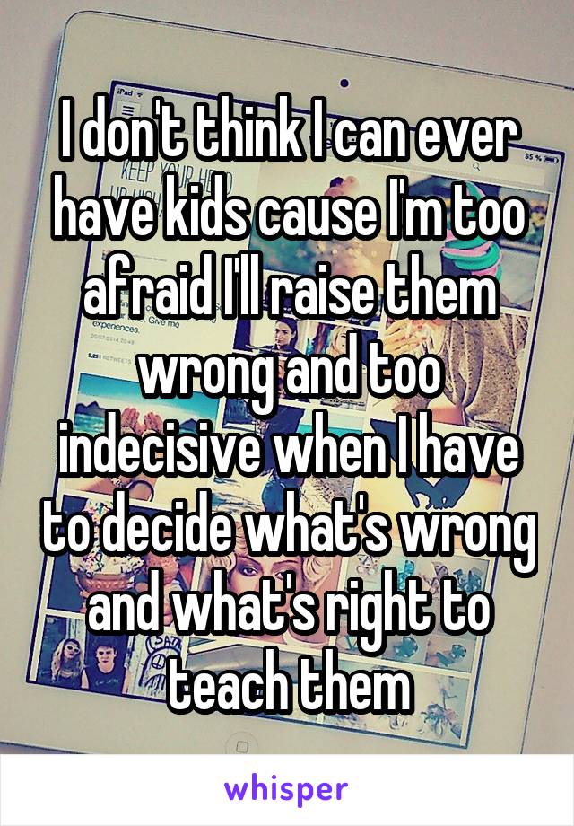 I don't think I can ever have kids cause I'm too afraid I'll raise them wrong and too indecisive when I have to decide what's wrong and what's right to teach them