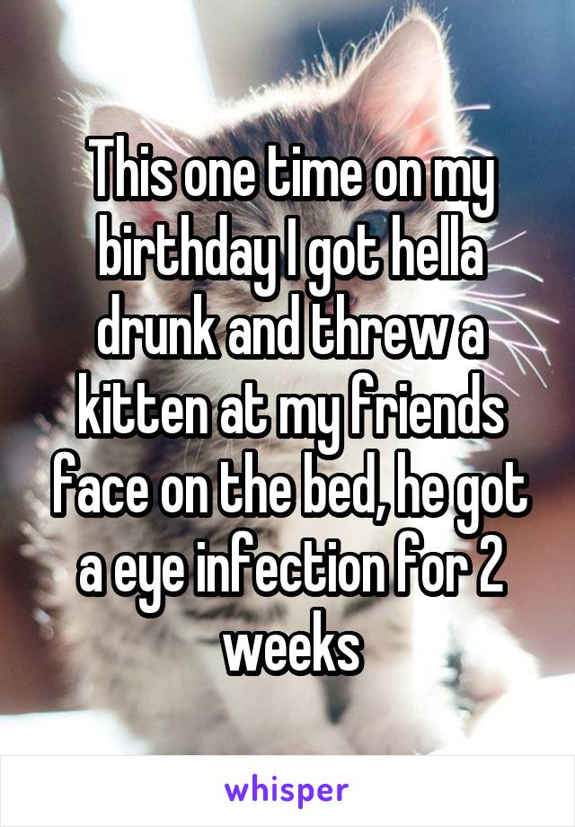 This one time on my birthday I got hella drunk and threw a kitten at my friends face on the bed, he got a eye infection for 2 weeks