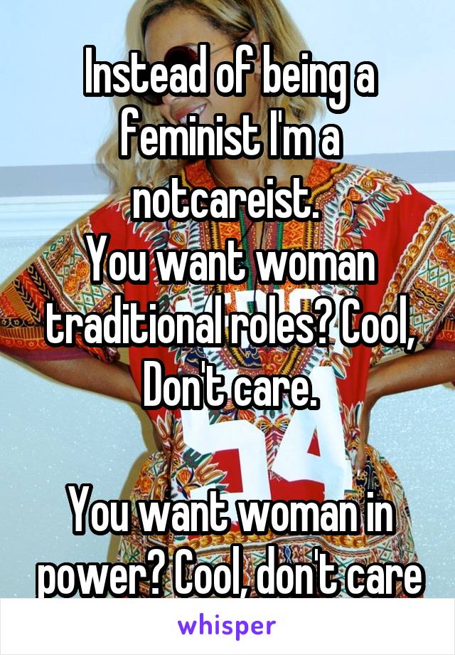 Instead of being a feminist I'm a notcareist. 
You want woman traditional roles? Cool, Don't care.

You want woman in power? Cool, don't care