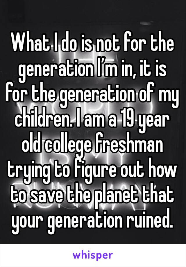 What I do is not for the generation I’m in, it is for the generation of my children. I am a 19 year old college freshman trying to figure out how to save the planet that your generation ruined.