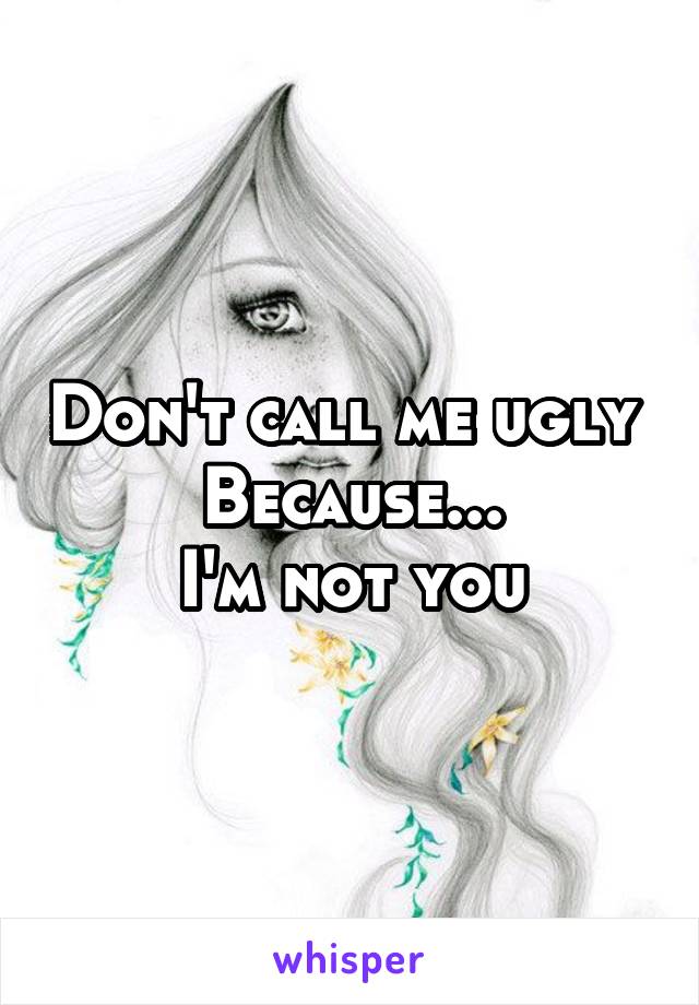Don't call me ugly 
Because...
I'm not you