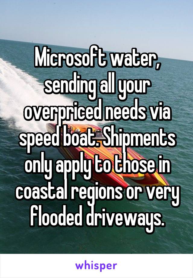Microsoft water, sending all your overpriced needs via speed boat. Shipments only apply to those in coastal regions or very flooded driveways.
