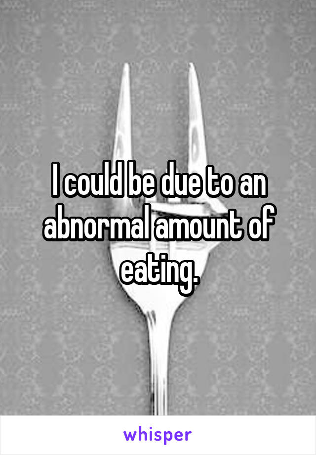 I could be due to an abnormal amount of eating.