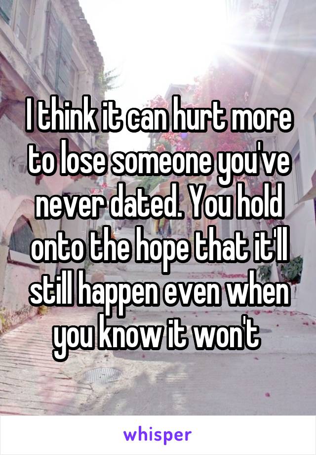 I think it can hurt more to lose someone you've never dated. You hold onto the hope that it'll still happen even when you know it won't 