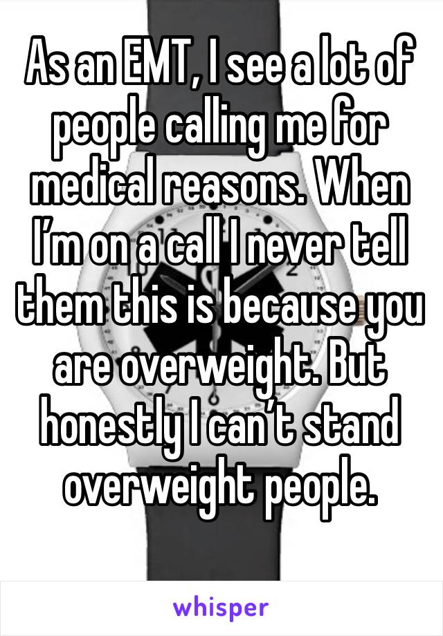 As an EMT, I see a lot of people calling me for medical reasons. When I’m on a call I never tell them this is because you are overweight. But honestly I can’t stand overweight people. 