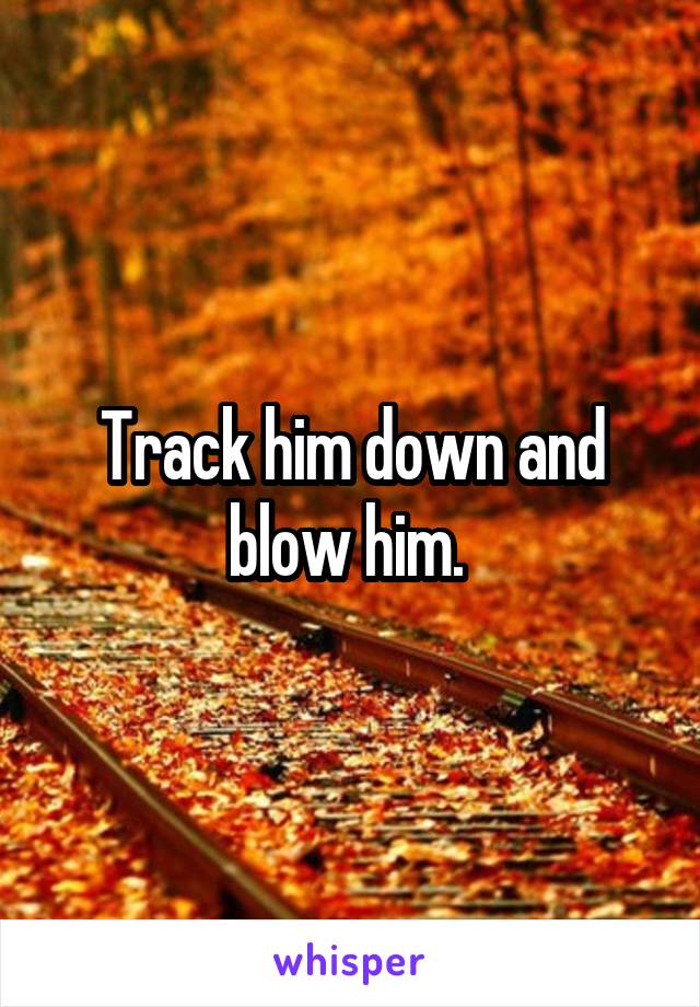 Track him down and blow him. 