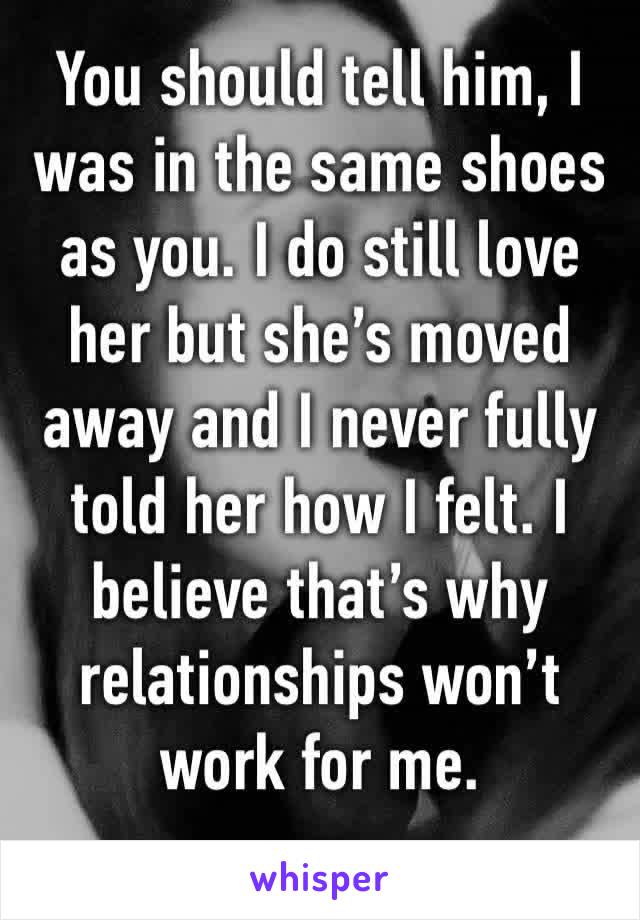 You should tell him, I was in the same shoes as you. I do still love her but she’s moved away and I never fully told her how I felt. I believe that’s why relationships won’t work for me.