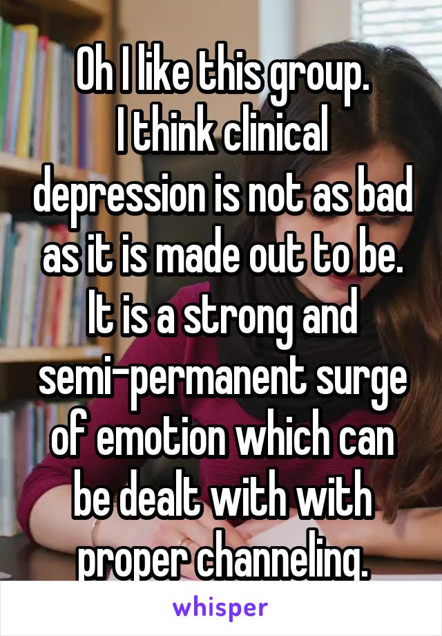 Oh I like this group.
I think clinical depression is not as bad as it is made out to be. It is a strong and semi-permanent surge of emotion which can be dealt with with proper channeling.