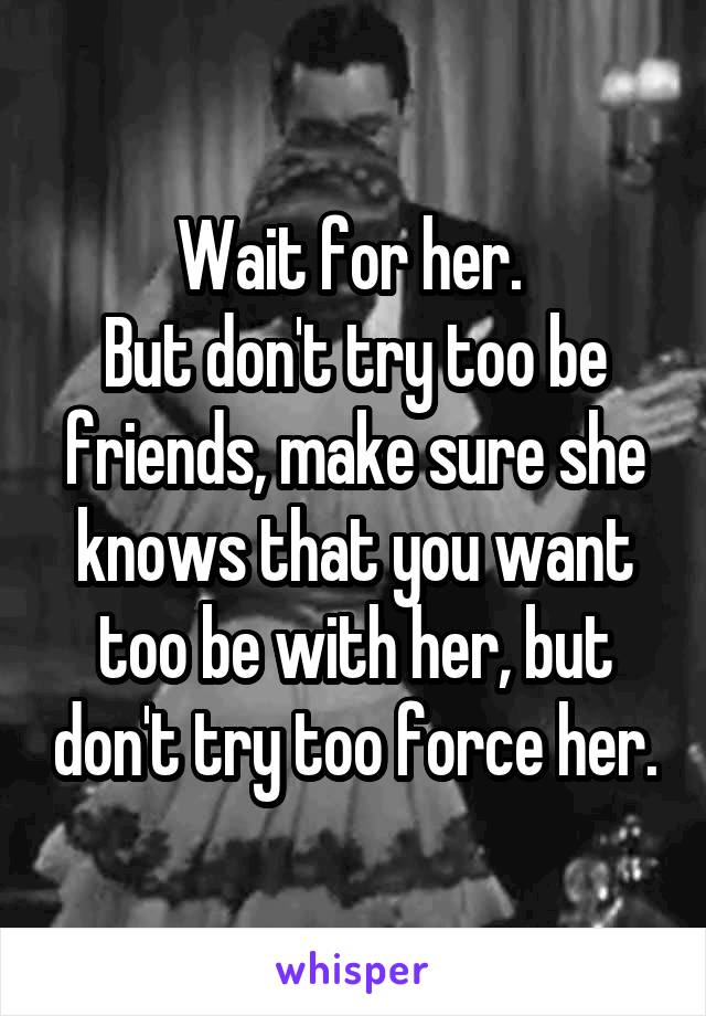 Wait for her. 
But don't try too be friends, make sure she knows that you want too be with her, but don't try too force her.