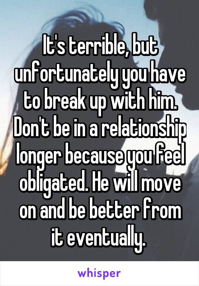 It's terrible, but unfortunately you have to break up with him. Don't be in a relationship longer because you feel obligated. He will move on and be better from it eventually. 