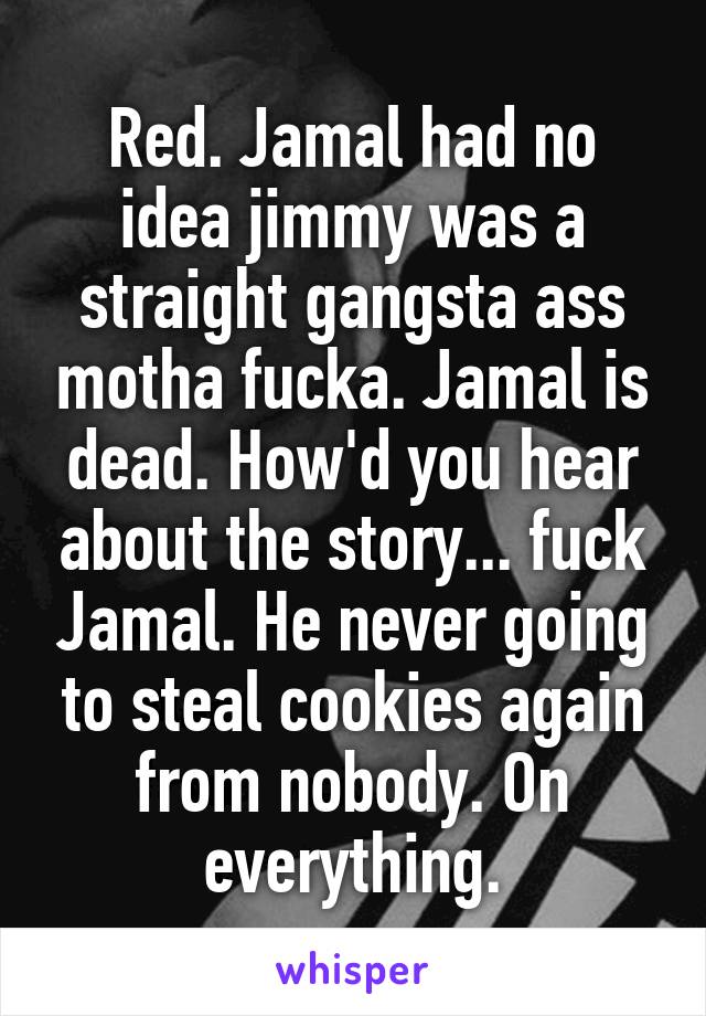 Red. Jamal had no idea jimmy was a straight gangsta ass motha fucka. Jamal is dead. How'd you hear about the story... fuck Jamal. He never going to steal cookies again from nobody. On everything.