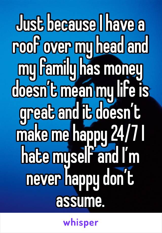Just because I have a roof over my head and my family has money doesn’t mean my life is great and it doesn’t make me happy 24/7 I hate myself and I’m never happy don’t assume. 
