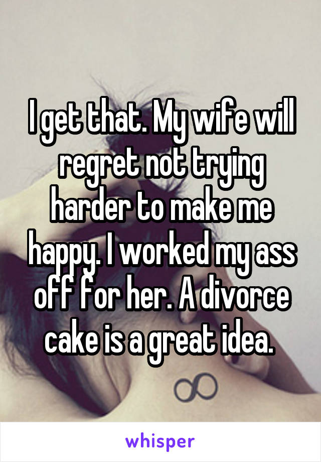 I get that. My wife will regret not trying harder to make me happy. I worked my ass off for her. A divorce cake is a great idea. 