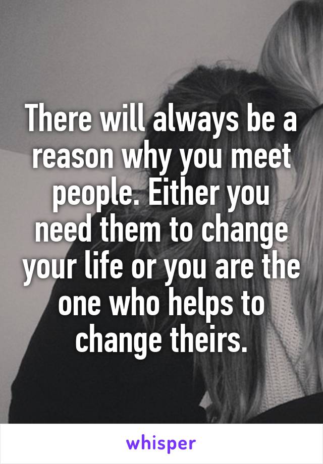 There will always be a reason why you meet people. Either you need them to change your life or you are the one who helps to change theirs.