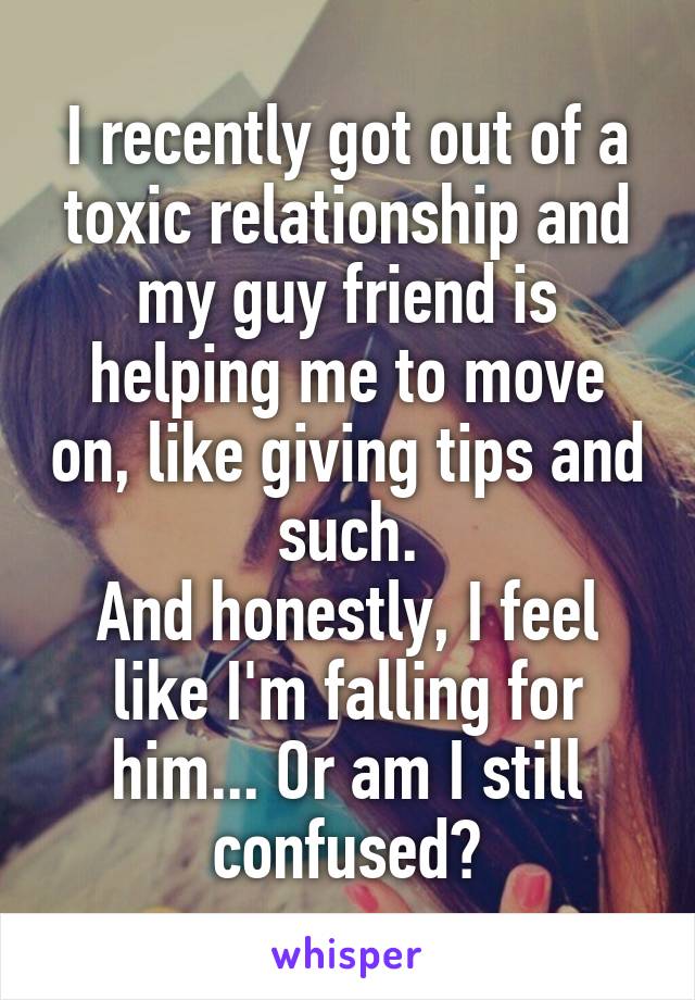 I recently got out of a toxic relationship and my guy friend is helping me to move on, like giving tips and such.
And honestly, I feel like I'm falling for him... Or am I still confused?