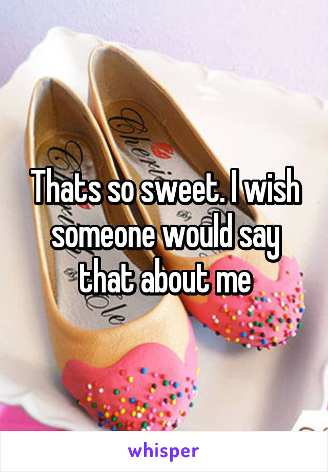 Thats so sweet. I wish someone would say that about me