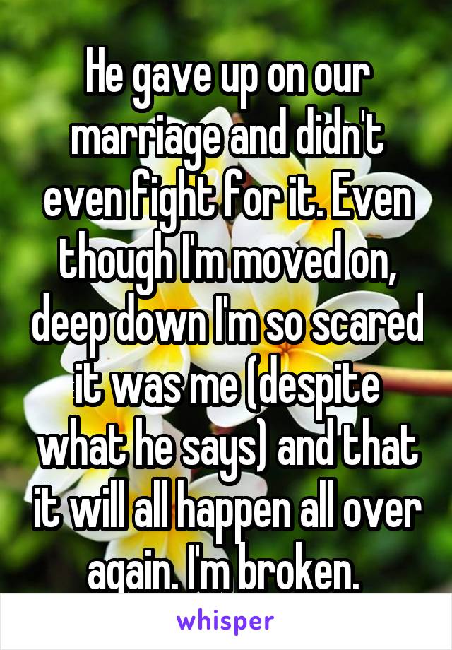 He gave up on our marriage and didn't even fight for it. Even though I'm moved on, deep down I'm so scared it was me (despite what he says) and that it will all happen all over again. I'm broken. 