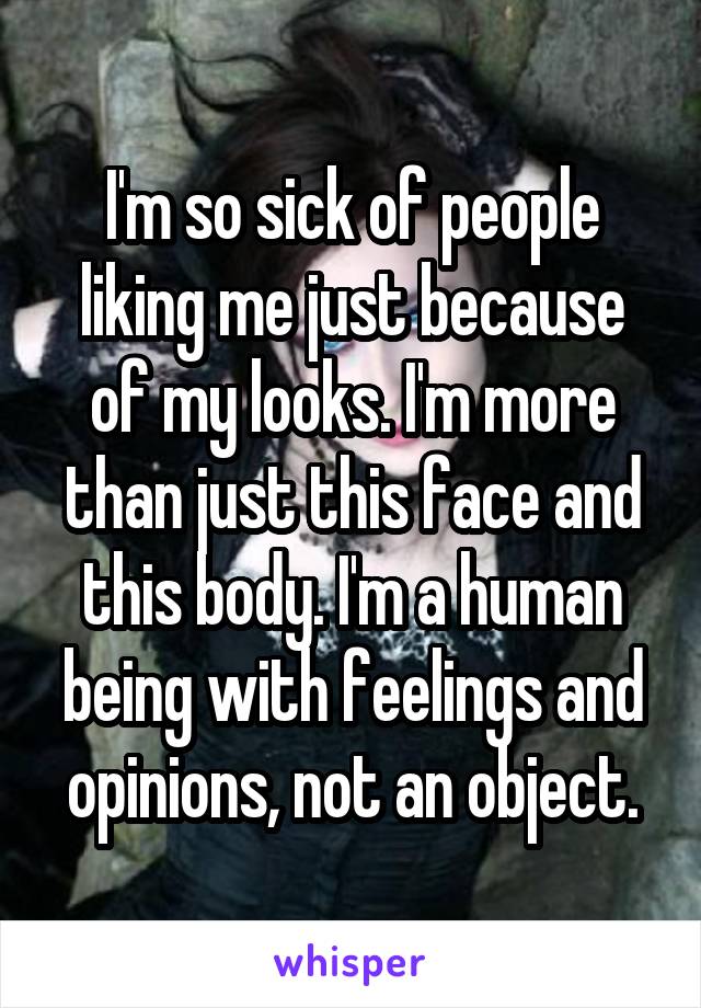 I'm so sick of people liking me just because of my looks. I'm more than just this face and this body. I'm a human being with feelings and opinions, not an object.