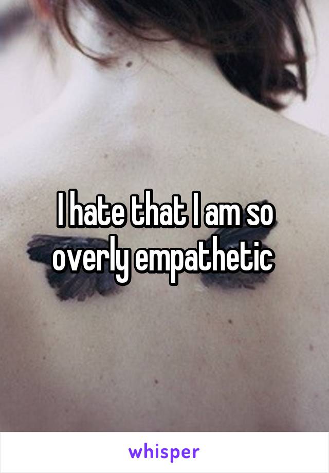 I hate that I am so overly empathetic 