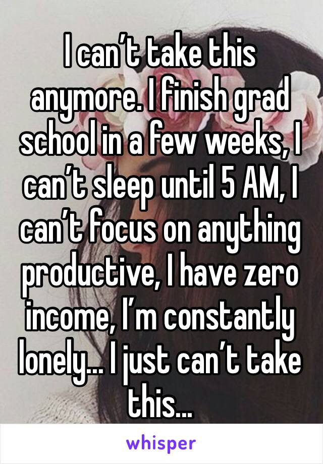 I can’t take this anymore. I finish grad school in a few weeks, I can’t sleep until 5 AM, I can’t focus on anything productive, I have zero income, I’m constantly lonely... I just can’t take this...