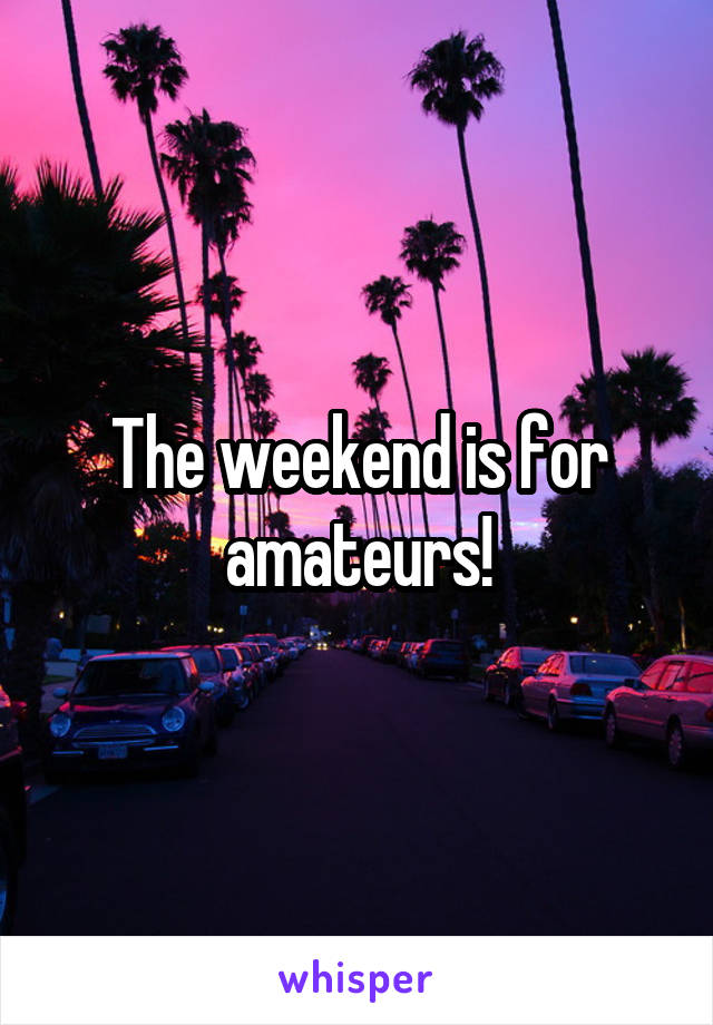 The weekend is for amateurs!