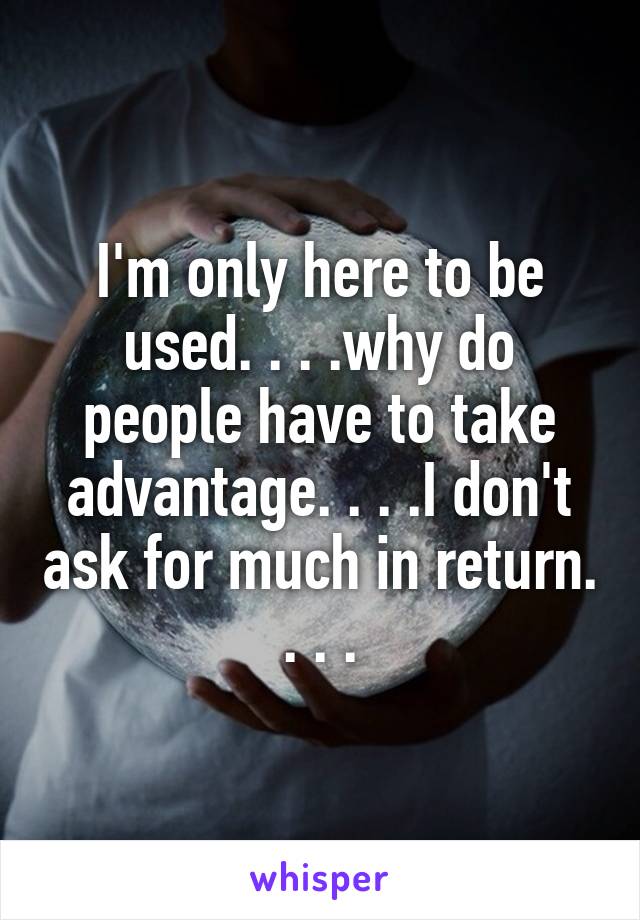 I'm only here to be used. . . .why do people have to take advantage. . . .I don't ask for much in return. . . .