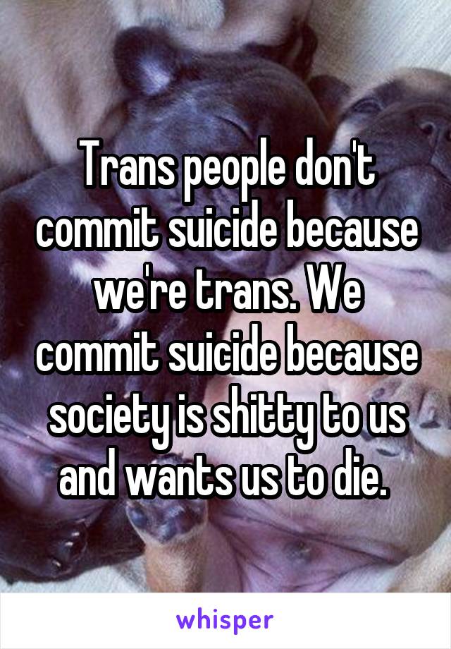 Trans people don't commit suicide because we're trans. We commit suicide because society is shitty to us and wants us to die. 