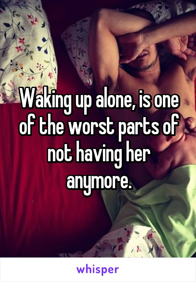 Waking up alone, is one of the worst parts of not having her anymore.