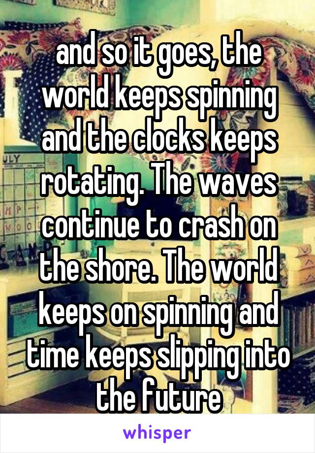 and so it goes, the world keeps spinning and the clocks keeps rotating. The waves continue to crash on the shore. The world keeps on spinning and time keeps slipping into the future