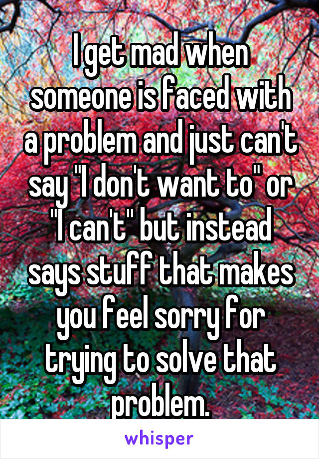I get mad when someone is faced with a problem and just can't say "I don't want to" or "I can't" but instead says stuff that makes you feel sorry for trying to solve that problem.