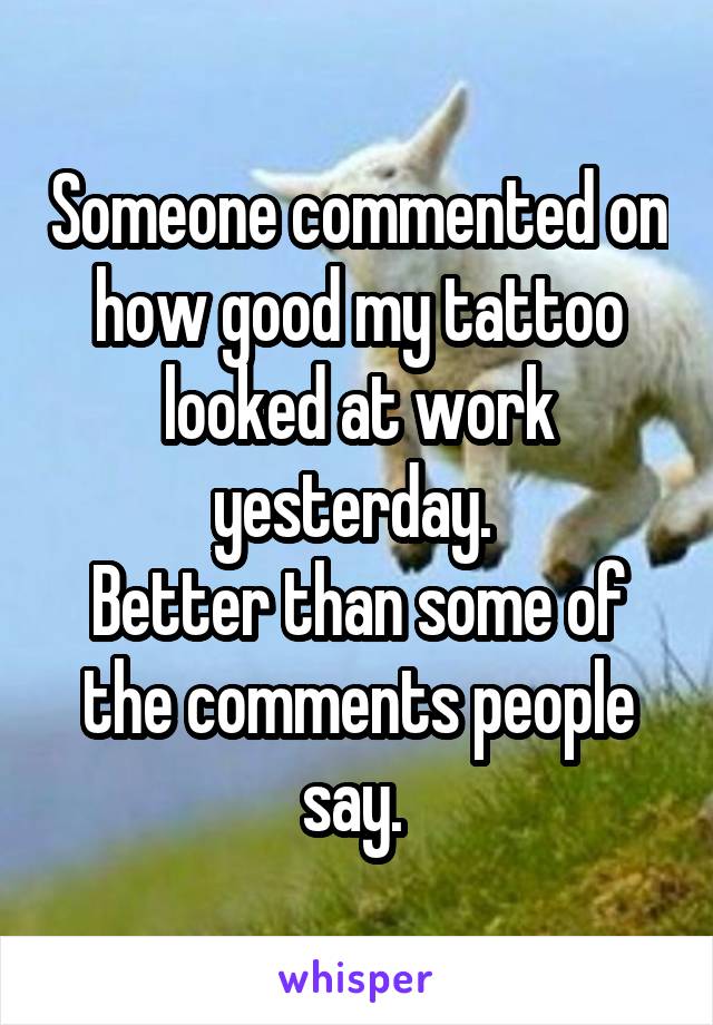 Someone commented on how good my tattoo looked at work yesterday. 
Better than some of the comments people say. 